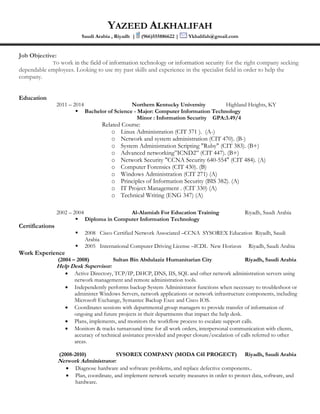 YAZEED ALKHALIFAH
Saudi Arabia , Riyadh | (966)555886622 | Ykhalifah@gmail.com
Job Objective:
To work in the field of information technology or information security for the right company seeking
dependable employees. Looking to use my past skills and experience in the specialist field in order to help the
company.
Education
2011 – 2014 Northern Kentucky University Highland Heights, KY
 Bachelor of Science - Major: Computer Information Technology
Minor : Information Security GPA:3.49/4
Related Course:
o Linux Administration (CIT 371 ). (A-)
o Network and system administration (CIT 470). (B-)
o System Administration Scripting "Ruby" (CIT 383). (B+)
o Advanced networking”ICND2” (CIT 447). (B+)
o Network Security "CCNA Security 640-554" (CIT 484). (A)
o Computer Forensics (CIT 430). (B)
o Windows Administration (CIT 271) (A)
o Principles of Information Security (BIS 382). (A)
o IT Project Management . (CIT 330) (A)
o Technical Writing (ENG 347) (A)
2002 – 2004 Al-Alamiah For Education Training Riyadh, Saudi Arabia
 Diploma in Computer Information Technology
Certifications
 2008 Cisco Certified Network Associated –CCNA SYSOREX Education Riyadh, Saudi
Arabia
 2005 International Computer Driving License –ICDL New Horizon Riyadh, Saudi Arabia
Work Experience
(2004 – 2008) Sultan Bin Abdulaziz Humanitarian City Riyadh, Saudi Arabia
Help Desk Supervisor:
 Active Directory, TCP/IP, DHCP, DNS, IIS, SQL and other network administration servers using
network management and remote administration tools.
 Independently performs backup System Administrator functions when necessary to troubleshoot or
administer Windows Servers, network applications or network infrastructure components, including
Microsoft Exchange, Symantec Backup Exec and Cisco IOS.
 Coordinates sessions with departmental group managers to provide transfer of information of
ongoing and future projects in their departments that impact the help desk.
 Plans, implements, and monitors the workflow process to escalate support calls.
 Monitors & tracks turnaround time for all work orders, interpersonal communication with clients,
accuracy of technical assistance provided and proper closure/escalation of calls referred to other
areas.
(2008-2010) SYSOREX COMPANY (MODA C4I PROGECT) Riyadh, Saudi Arabia
Network Administrator:
 Diagnose hardware and software problems, and replace defective components..
 Plan, coordinate, and implement network security measures in order to protect data, software, and
hardware.
 