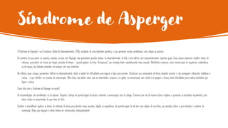Síndrome de Asperger
A Síndrome de Asperger é um Transtorno Global do Desenvolvimento (TGD), resultante de uma desordem genética, e que apresenta muitas semelhanças com relação ao autismo.
Ao contrário do que ocorre no autismo, contudo, crianças com Asperger não apresentam grandes atrasos no desenvolvimento da fala e nem sofrem com comprometimento cognitivo grave. Esses alunos costumam escolher temas de
interesse, quepodem ser únicos por longos períodos de tempo - quando gostam do tema “dinossauros”, por exemplo, falam repetidamente nesse assunto. Habilidades incomuns, como memorização de sequências matemáticas
ou de mapas, são bastante presentes em pessoas com essa síndrome.
Na infância, essas crianças apresentam déficits no desenvolvimento motor e podem ter dificuldades para segurar o lápis para escrever. Estruturam seu pensamento de forma bastante concreta e não conseguem interpretar metáforas e
ironias - o que interfere no processo de comunicação. Além disso, não sabem como usar os movimentos corporais e os gestos na comunicação não-verbal e se apegam a rituais, tendo dificuldades para realizar atividades que
fogem à rotina.
Como lidar com a Síndrome de Asperger na escola?
As recomendações são semelhantes às do autismo. Respeite o tempo de aprendizagem do aluno e estimule a comunicação com os colegas. Converse com ele de maneira clara e objetiva e apresente as atividades visualmente, para
evitar ruídos na compreensão do que deve ser feito.
Também é aconselhável explorar os temas de interesse do aluno para abordar novos assuntos, ligados às expectativas de aprendizagem. Se ele tem uma coleção de carrinhos, por exemplo, utilize-a para introduzir o sistema de
numeração. Ações que escapam à rotina devem ser comunicadas antecipadamente.
 