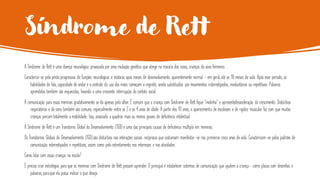 Síndrome de Rett
A Síndrome de Rett é uma doença neurológica provocada por uma mutação genética que atinge na maioria dos casos, crianças do sexo feminino.
Caracteriza-se pela perda progressiva de funções neurológicas e motoras após meses de desenvolvimento aparentemente normal - em geral, até os 18 meses de vida. Após esse período, as
habilidades de fala, capacidade de andar e o controle do uso das mãos começam a regredir, sendo substituídos por movimentos estereotipados, involuntários ou repetitivos. Palavras
aprendidas também são esquecidas, levando a uma crescente interrupção do contato social.
A comunicação para essas meninas gradativamente se dá apenas pelo olhar. É comum que a criança com Síndrome de Rett fique “molinha” e apresentedesaceleração do crescimento. Distúrbios
respiratórios e do sono também são comuns, especialmente entre os 2 e os 4 anos de idade. A partir dos 10 anos, o aparecimento de escolioses e de rigidez muscular faz com que muitas
crianças percam totalmente a mobilidade. Isso, associado a quadros mais ou menos graves de deficiência intelectual.
A Síndrome de Rett é um Transtorno Global do Desenvolvimento (TGD) e uma das principais causas de deficiência múltipla em meninas.
Os Transtornos Globais do Desenvolvimento (TGD)são distúrbios nas interações sociais recíprocas que costumam manifestar-se nos primeiros cinco anos de vida. Caracterizam-se pelos padrões de
comunicação estereotipados e repetitivos, assim como pelo estreitamento nos interesses e nas atividades.
Como lidar com essas crianças na escola?
É preciso criar estratégias para que as meninas com Síndrome de Rett possam aprender. O principal é estabelecer sistemas de comunicação que ajudem a criança- como placas com desenhos e
palavras, paraque ela possa indicar o que deseja.
 