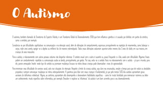 O Autismo
O autismo, também chamado de Transtorno do Espectro Autista, é um Transtorno Global do Desenvolvimento (TGD) que tem influência genética e é causado por defeitos em partes do cérebro,
como o cerebelo, por exemplo.
Caracteriza-se por dificuldades significativas na comunicação e na interação social, além de alterações de comportamento, expressas principalmente na repetição de movimentos, como balançar o
corpo, rodar uma caneta, apegar-se a objetos ou enfileirá-los de maneira estereotipada. Todas essas alterações costumam aparecerantes mesmo dos 3 anos de idade, em sua maioria, em
crianças do sexo masculino.
Parao autista, o relacionamento com outras pessoas costuma não despertar interesse. O contato visual com o outro é ausente ou pouco frequente e a fala, usada com dificuldade. Algumas frases
podem ser constantemente repetidas e a comunicação acaba se dando, principalmente, por gestos. Por isso, evita-se o contato físico no relacionamento com o autista - já que o mundo, para
ele, parece ameaçador. Insistir neste tipo de contato ou promover mudanças bruscas na rotina dessas crianças pode desencadear crises de agressividade.
Paraminimizar essa dificuldade de convívio social, vale criar situações de interação. Respeite o limite da criança autista, seja claro nos enunciados, amplie o tempo para que ele realize as atividades
propostas e sempre comunique mudanças na rotina antecipadamente. A paciência para lidar com essas crianças é fundamental, já que pelo menos 50% dos autistas apresentam graus
variáveis de deficiência intelectual. Alguns, ao contrário, apresentam alto desempenho e desenvolvem habilidades específicas - como ter muita facilidade para memorizar números ou deter
um conhecimento muito específico sobre informática, por exemplo. Descobrir e explorar as ‘eficiências’ do autista é um bom caminho parao seu desenvolvimento.
 