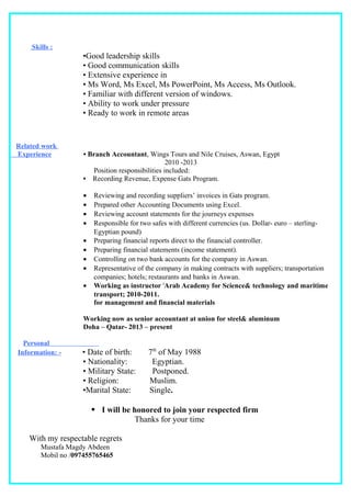 Skills :
•Good leadership skills
• Good communication skills
• Extensive experience in
• Ms Word, Ms Excel, Ms PowerPoint, Ms Access, Ms Outlook.
• Familiar with different version of windows.
• Ability to work under pressure
• Ready to work in remote areas
Related work
Experience • Branch Accountant, Wings Tours and Nile Cruises, Aswan, Egypt
2010 -2013
Position responsibilities included:
• Recording Revenue, Expense Gats Program.
• Reviewing and recording suppliers’ invoices in Gats program.
• Prepared other Accounting Documents using Excel.
• Reviewing account statements for the journeys expenses
• Responsible for two safes with different currencies (us. Dollar- euro – sterling-
Egyptian pound)
• Preparing financial reports direct to the financial controller.
• Preparing financial statements (income statement).
• Controlling on two bank accounts for the company in Aswan.
• Representative of the company in making contracts with suppliers; transportation
companies; hotels; restaurants and banks in Aswan.
• Working as instructor 'Arab Academy for Science& technology and maritime
transport; 2010-2011.
for management and financial materials
Working now as senior accountant at union for steel& aluminum
Doha – Qatar- 2013 – present
Personal
Information: - • Date of birth: 7th
of May 1988
• Nationality: Egyptian.
• Military State: Postponed.
• Religion: Muslim.
•Marital State: Single.
 I will be honored to join your respected firm
Thanks for your time
With my respectable regrets
Mustafa Magdy Abdeen
Mobil no /097455765465
 