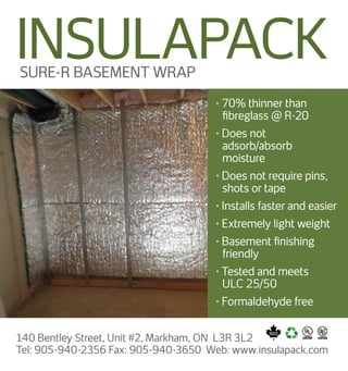 • 70% thinner than
ﬁbreglass @ R-20
• Does not
adsorb/absorb
moisture
• Does not require pins,
shots or tape
• Installs faster and easier
• Extremely light weight
• Basement ﬁnishing
friendly
• Tested and meets
ULC 25/50
• Formaldehyde free
SURE-R BASEMENT WRAP
140 Bentley Street, Unit #2, Markham, ON L3R 3L2
Tel: 905-940-2356 Fax: 905-940-3650 Web: www.insulapack.com
INSULAPACK
 