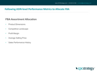 Following ASIN-level Performance Metrics to Allocate FBA
www.CPCStrategy.com | 619.501.6138 | contact@cpcstrategy.com
FBA Assortment Allocation
• Product Dimensions
• Competitive Landscape
• Profit Margin
• Average Selling Price
• Sales Performance History
 