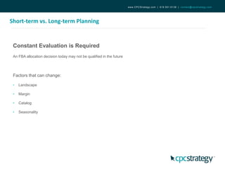 Short-term vs. Long-term Planning
www.CPCStrategy.com | 619.501.6138 | contact@cpcstrategy.com
Constant Evaluation is Required
An FBA allocation decision today may not be qualified in the future
Factors that can change:
• Landscape
• Margin
• Catalog
• Seasonality
 