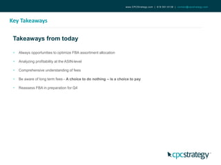 Takeaways from today
Key Takeaways
www.CPCStrategy.com | 619.501.6138 | contact@cpcstrategy.com
• Always opportunities to optimize FBA assortment allocation
• Analyzing profitability at the ASIN-level
• Comprehensive understanding of fees
• Be aware of long term fees - A choice to do nothing – is a choice to pay
• Reassess FBA in preparation for Q4
 