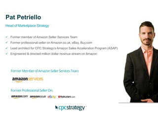 Pat Petriello
Head of Marketplace Strategy
 Former member of Amazon Seller Services Team
 Former professional seller on Amazon.co.uk, eBay, Buy.com
 Lead architect for CPC Strategy’s Amazon Sales Acceleration Program (ASAP)
 Engineered & directed million dollar revenue stream on Amazon
 