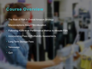 Course Overview
• The Role of FBA in Overall Amazon Strategy
• Misconceptions About FBA Allocation
• Following ASIN-level Performance Metrics to Allocate FBA
• Incorporating Fees in Profitability Assessments
• Long Term Storage Fees
• Takeaways
• Q&A
 