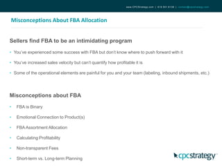 Misconceptions About FBA Allocation
www.CPCStrategy.com | 619.501.6138 | contact@cpcstrategy.com
Sellers find FBA to be an intimidating program
• You’ve experienced some success with FBA but don’t know where to push forward with it
• You’ve increased sales velocity but can’t quantify how profitable it is
• Some of the operational elements are painful for you and your team (labeling, inbound shipments, etc.)
Misconceptions about FBA
• FBA is Binary
• Emotional Connection to Product(s)
• FBA Assortment Allocation
• Calculating Profitability
• Non-transparent Fees
• Short-term vs. Long-term Planning
 