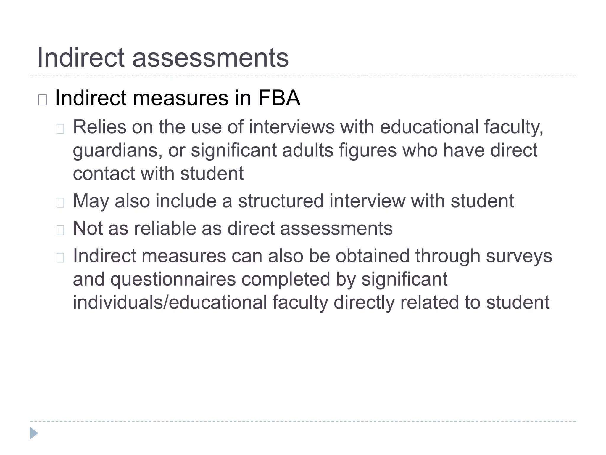 Indirect assessments 
Indirect measures in FBA 
Relies on the use of interviews with educational faculty, 
guardians, or significant adults figures who have direct 
contact with student 
May also include a structured interview with student 
Not as reliable as direct assessments 
Indirect measures can also be obtained through surveys 
and questionnaires completed by significant 
individuals/educational faculty directly related to student 
 