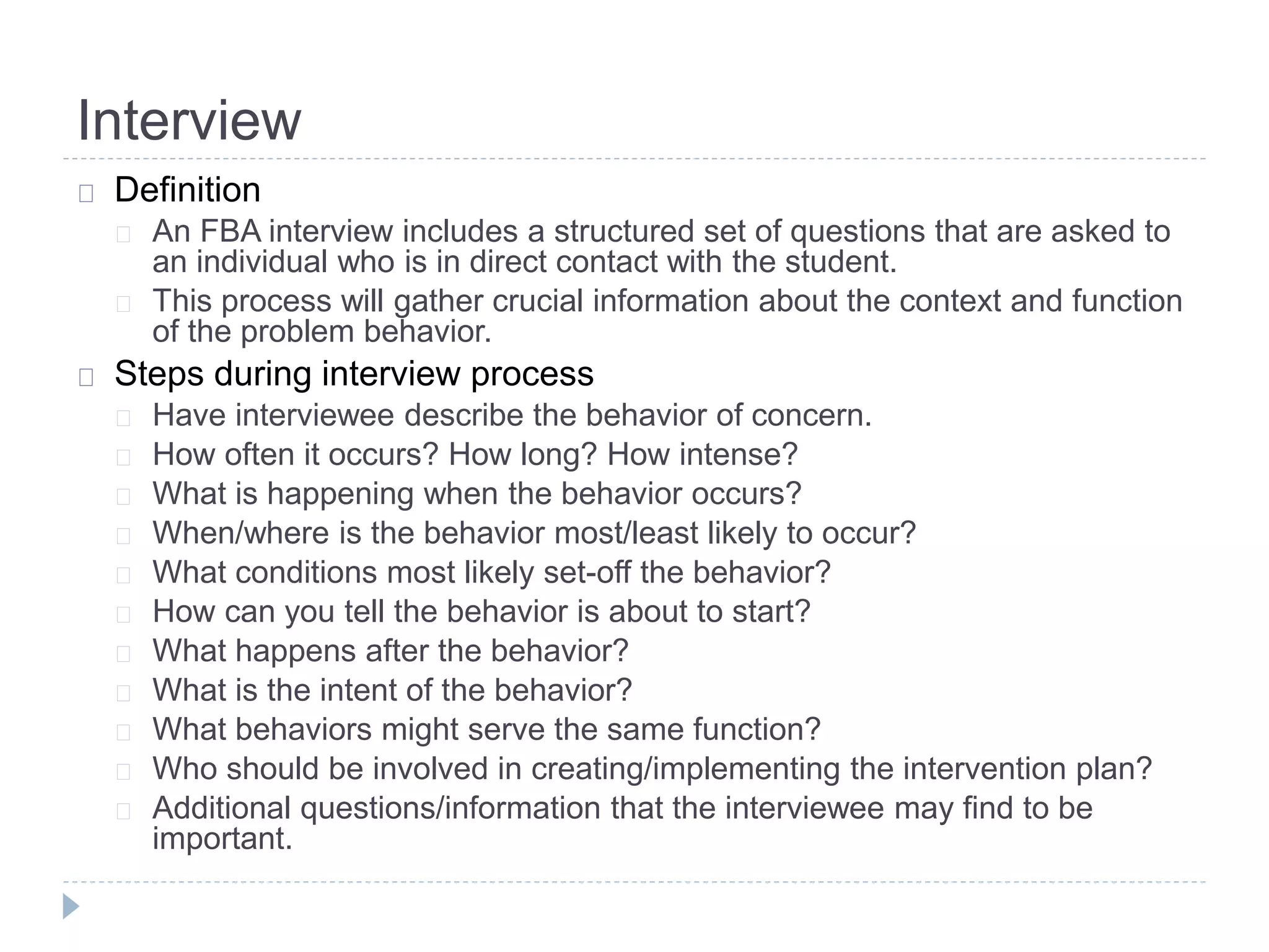 Interview 
Definition 
An FBA interview includes a structured set of questions that are asked to 
an individual who is in direct contact with the student. 
This process will gather crucial information about the context and function 
of the problem behavior. 
Steps during interview process 
Have interviewee describe the behavior of concern. 
How often it occurs? How long? How intense? 
What is happening when the behavior occurs? 
When/where is the behavior most/least likely to occur? 
What conditions most likely set-off the behavior? 
How can you tell the behavior is about to start? 
What happens after the behavior? 
What is the intent of the behavior? 
What behaviors might serve the same function? 
Who should be involved in creating/implementing the intervention plan? 
Additional questions/information that the interviewee may find to be 
important. 
 