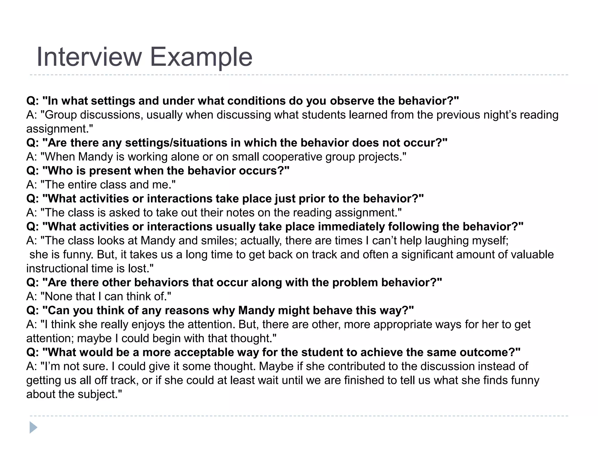 Interview Example 
Q: "In what settings and under what conditions do you observe the behavior?" 
A: "Group discussions, usually when discussing what students learned from the previous night’s reading 
assignment." 
Q: "Are there any settings/situations in which the behavior does not occur?" 
A: "When Mandy is working alone or on small cooperative group projects." 
Q: "Who is present when the behavior occurs?" 
A: "The entire class and me." 
Q: "What activities or interactions take place just prior to the behavior?" 
A: "The class is asked to take out their notes on the reading assignment." 
Q: "What activities or interactions usually take place immediately following the behavior?" 
A: "The class looks at Mandy and smiles; actually, there are times I can’t help laughing myself; 
she is funny. But, it takes us a long time to get back on track and often a significant amount of valuable 
instructional time is lost." 
Q: "Are there other behaviors that occur along with the problem behavior?" 
A: "None that I can think of." 
Q: "Can you think of any reasons why Mandy might behave this way?" 
A: "I think she really enjoys the attention. But, there are other, more appropriate ways for her to get 
attention; maybe I could begin with that thought." 
Q: "What would be a more acceptable way for the student to achieve the same outcome?" 
A: "I’m not sure. I could give it some thought. Maybe if she contributed to the discussion instead of 
getting us all off track, or if she could at least wait until we are finished to tell us what she finds funny 
about the subject." 
 