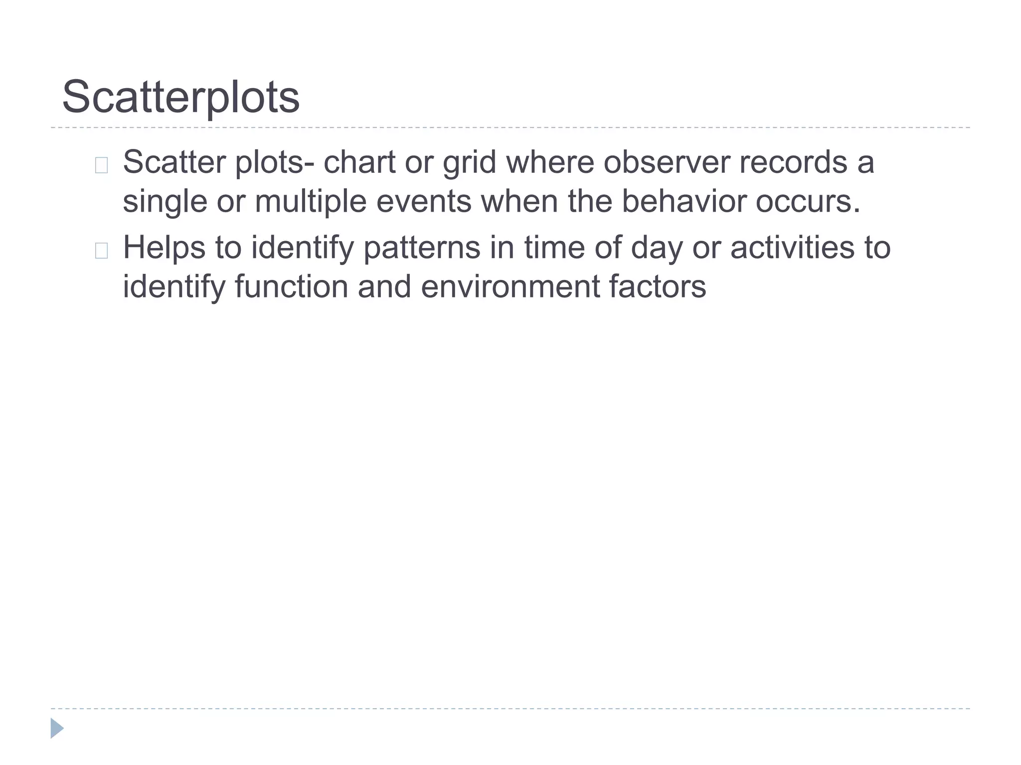 Scatterplots 
Scatter plots- chart or grid where observer records a 
single or multiple events when the behavior occurs. 
Helps to identify patterns in time of day or activities to 
identify function and environment factors 
 