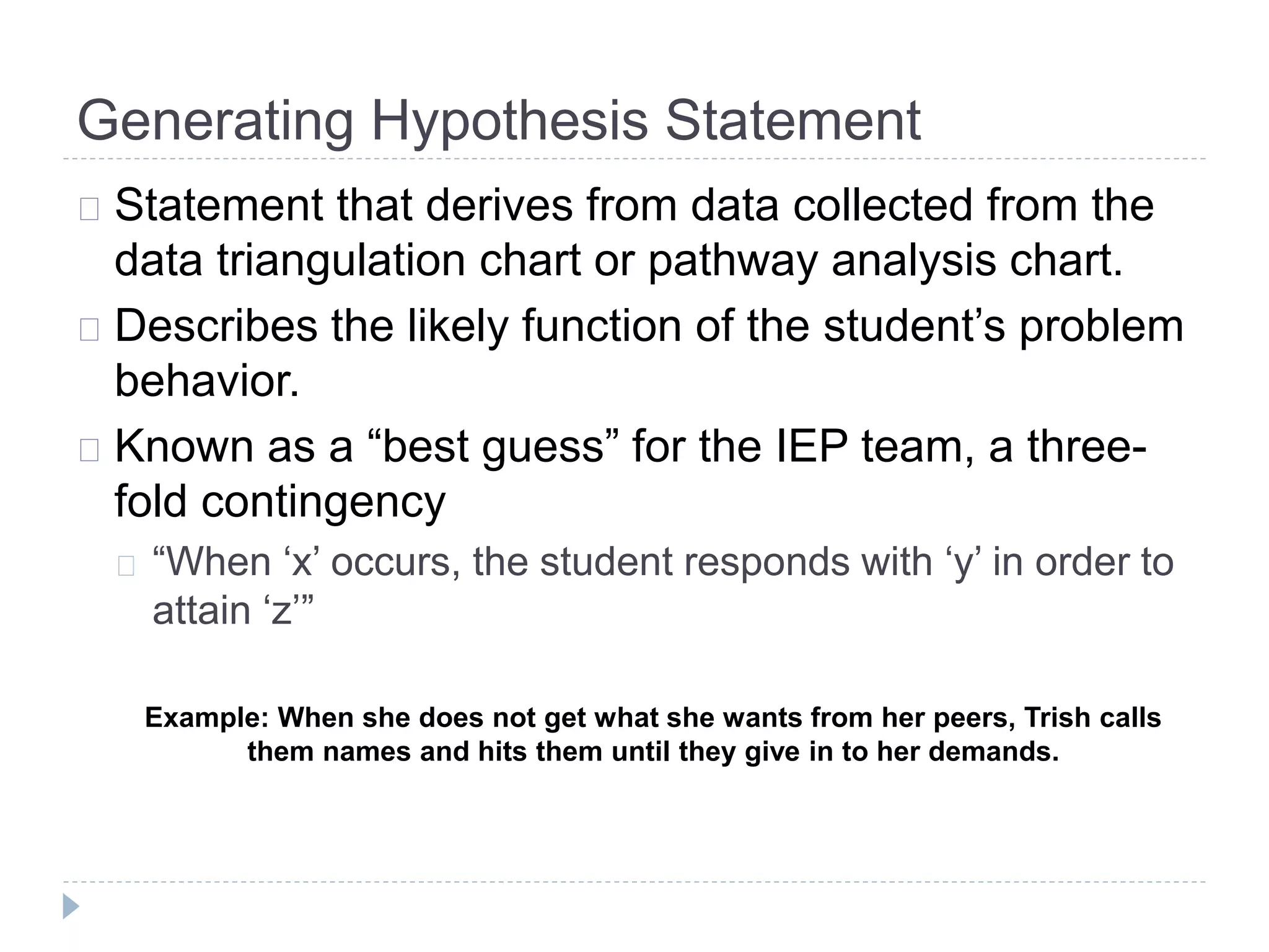 Generating Hypothesis Statement 
Statement that derives from data collected from the 
data triangulation chart or pathway analysis chart. 
Describes the likely function of the student’s problem 
behavior. 
Known as a “best guess” for the IEP team, a three-fold 
contingency 
“When ‘x’ occurs, the student responds with ‘y’ in order to 
attain ‘z’” 
Example: When she does not get what she wants from her peers, Trish calls 
them names and hits them until they give in to her demands. 
 