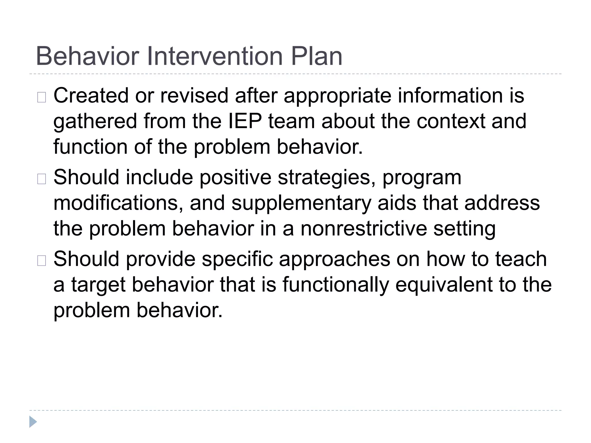 Behavior Intervention Plan 
Created or revised after appropriate information is 
gathered from the IEP team about the context and 
function of the problem behavior. 
Should include positive strategies, program 
modifications, and supplementary aids that address 
the problem behavior in a nonrestrictive setting 
Should provide specific approaches on how to teach 
a target behavior that is functionally equivalent to the 
problem behavior. 
 