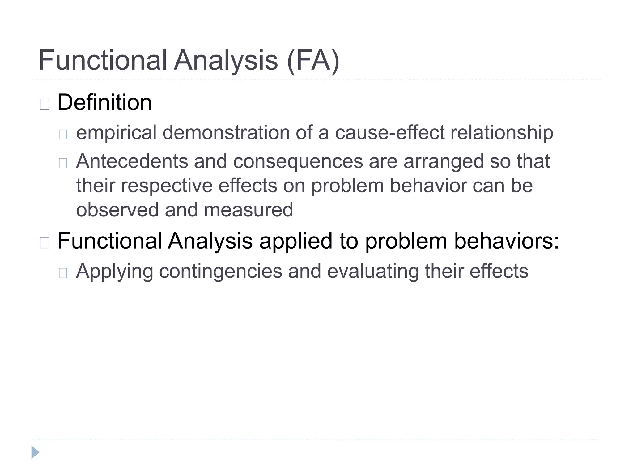 Functional Analysis (FA) 
Definition 
empirical demonstration of a cause-effect relationship 
Antecedents and consequences are arranged so that 
their respective effects on problem behavior can be 
observed and measured 
Functional Analysis applied to problem behaviors: 
Applying contingencies and evaluating their effects 
 