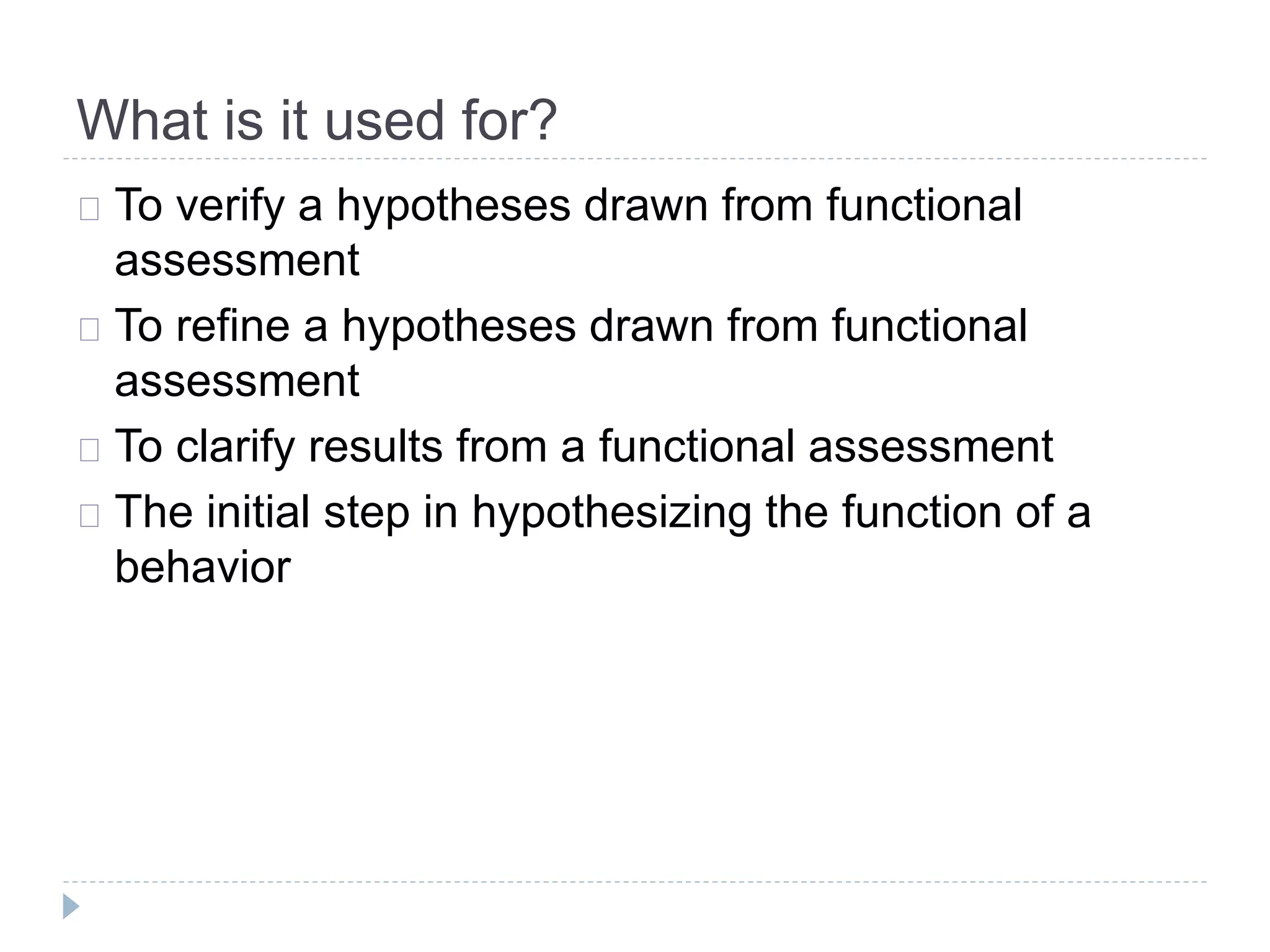 What is it used for? 
To verify a hypotheses drawn from functional 
assessment 
To refine a hypotheses drawn from functional 
assessment 
To clarify results from a functional assessment 
The initial step in hypothesizing the function of a 
behavior 
 