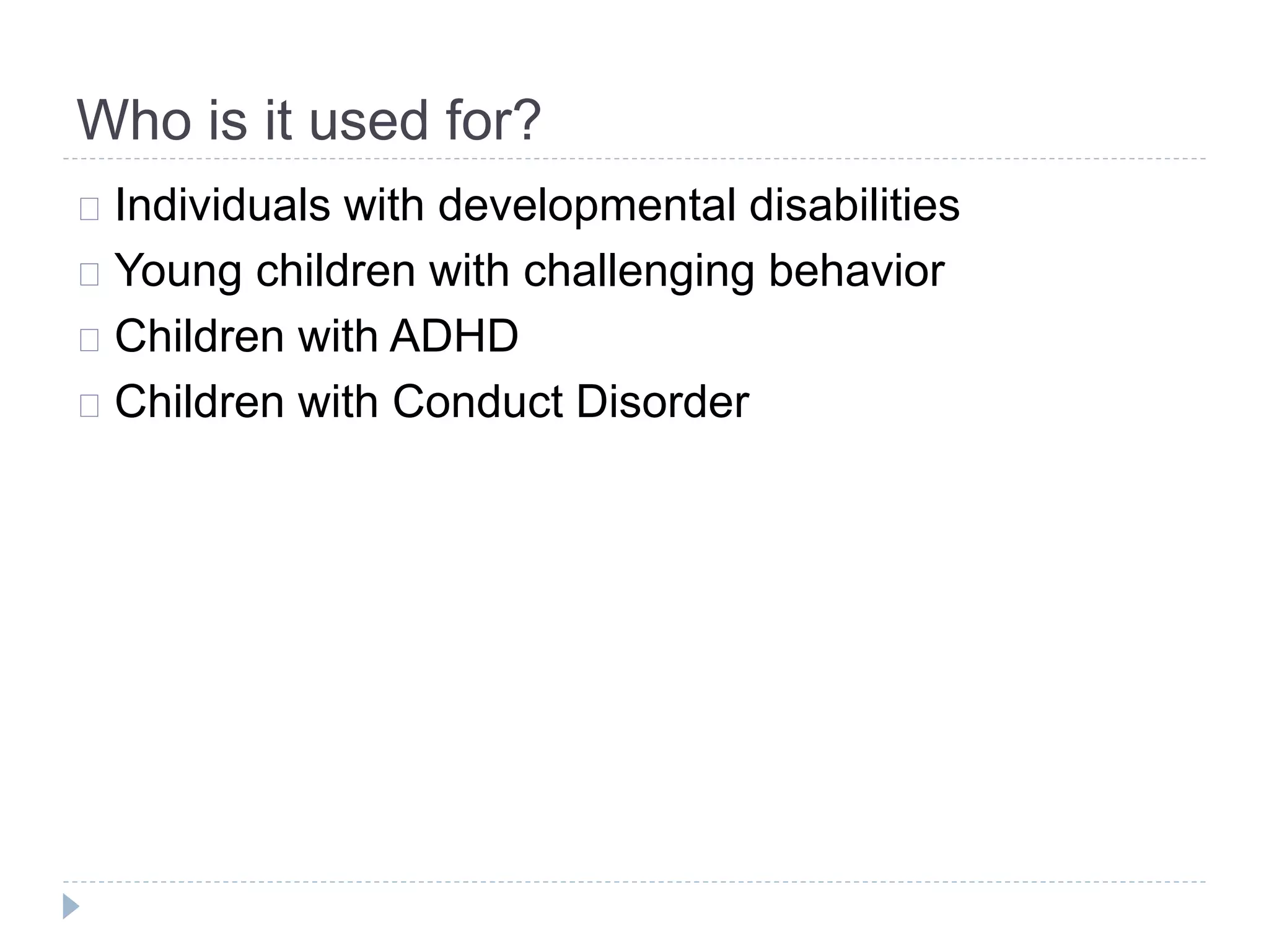 Who is it used for? 
Individuals with developmental disabilities 
Young children with challenging behavior 
Children with ADHD 
Children with Conduct Disorder 
 
