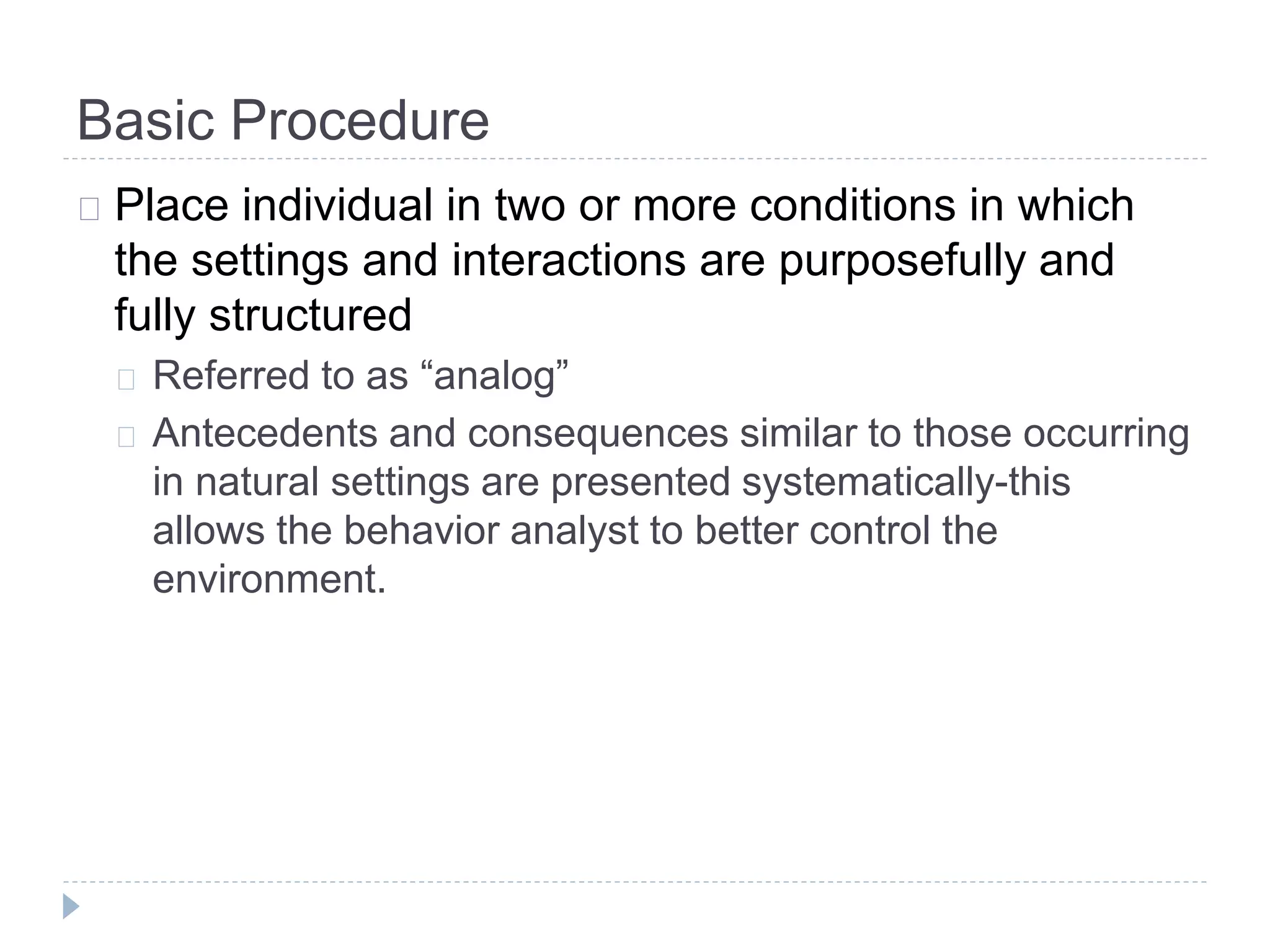 Basic Procedure 
Place individual in two or more conditions in which 
the settings and interactions are purposefully and 
fully structured 
Referred to as “analog” 
Antecedents and consequences similar to those occurring 
in natural settings are presented systematically-this 
allows the behavior analyst to better control the 
environment. 
 