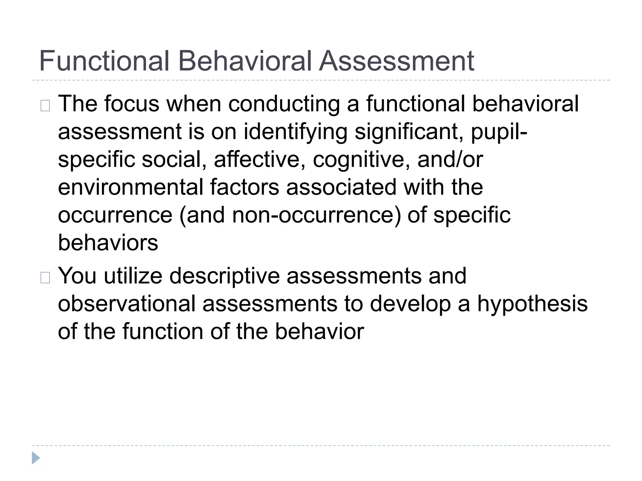 Functional Behavioral Assessment 
The focus when conducting a functional behavioral 
assessment is on identifying significant, pupil-specific 
social, affective, cognitive, and/or 
environmental factors associated with the 
occurrence (and non-occurrence) of specific 
behaviors 
You utilize descriptive assessments and 
observational assessments to develop a hypothesis 
of the function of the behavior 
 