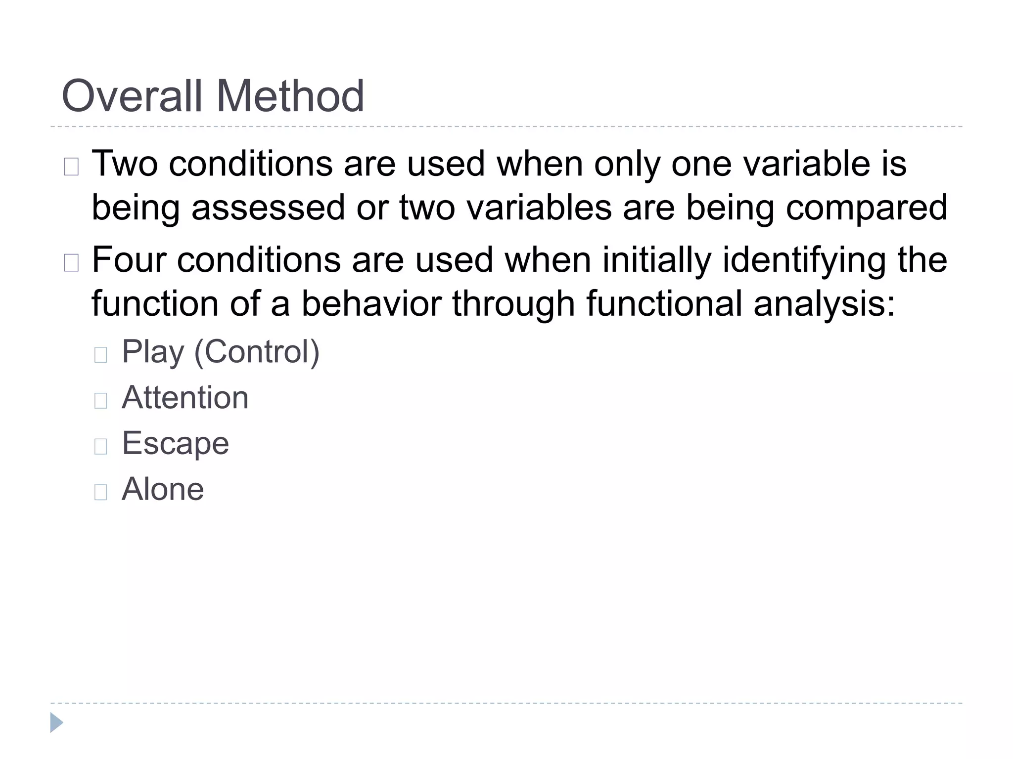 Overall Method 
Two conditions are used when only one variable is 
being assessed or two variables are being compared 
Four conditions are used when initially identifying the 
function of a behavior through functional analysis: 
Play (Control) 
Attention 
Escape 
Alone 
 