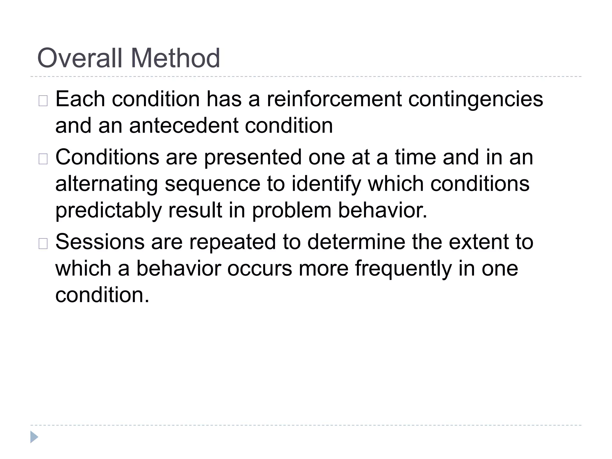 Overall Method 
Each condition has a reinforcement contingencies 
and an antecedent condition 
Conditions are presented one at a time and in an 
alternating sequence to identify which conditions 
predictably result in problem behavior. 
Sessions are repeated to determine the extent to 
which a behavior occurs more frequently in one 
condition. 
 