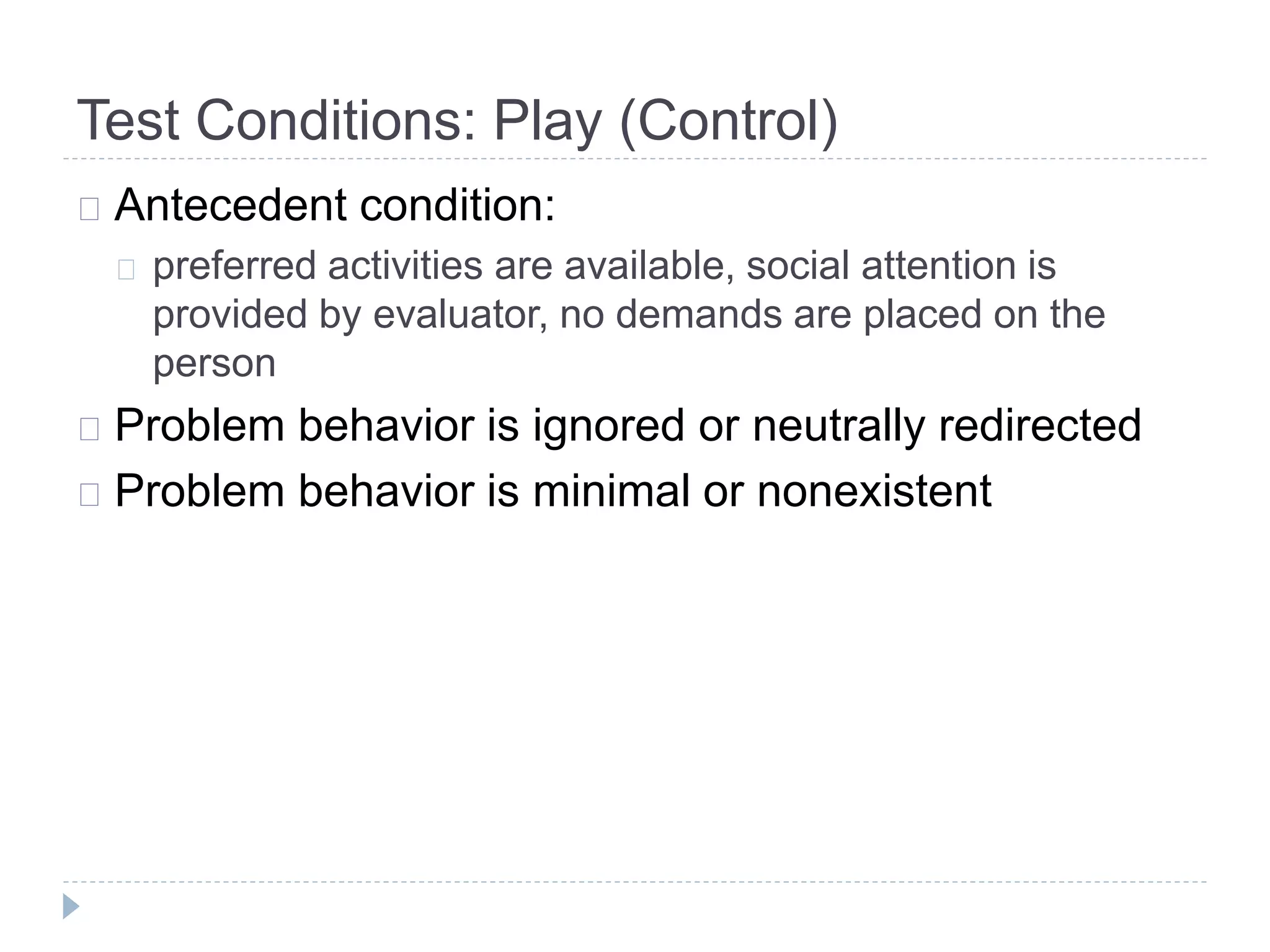 Test Conditions: Play (Control) 
Antecedent condition: 
preferred activities are available, social attention is 
provided by evaluator, no demands are placed on the 
person 
Problem behavior is ignored or neutrally redirected 
Problem behavior is minimal or nonexistent 
 