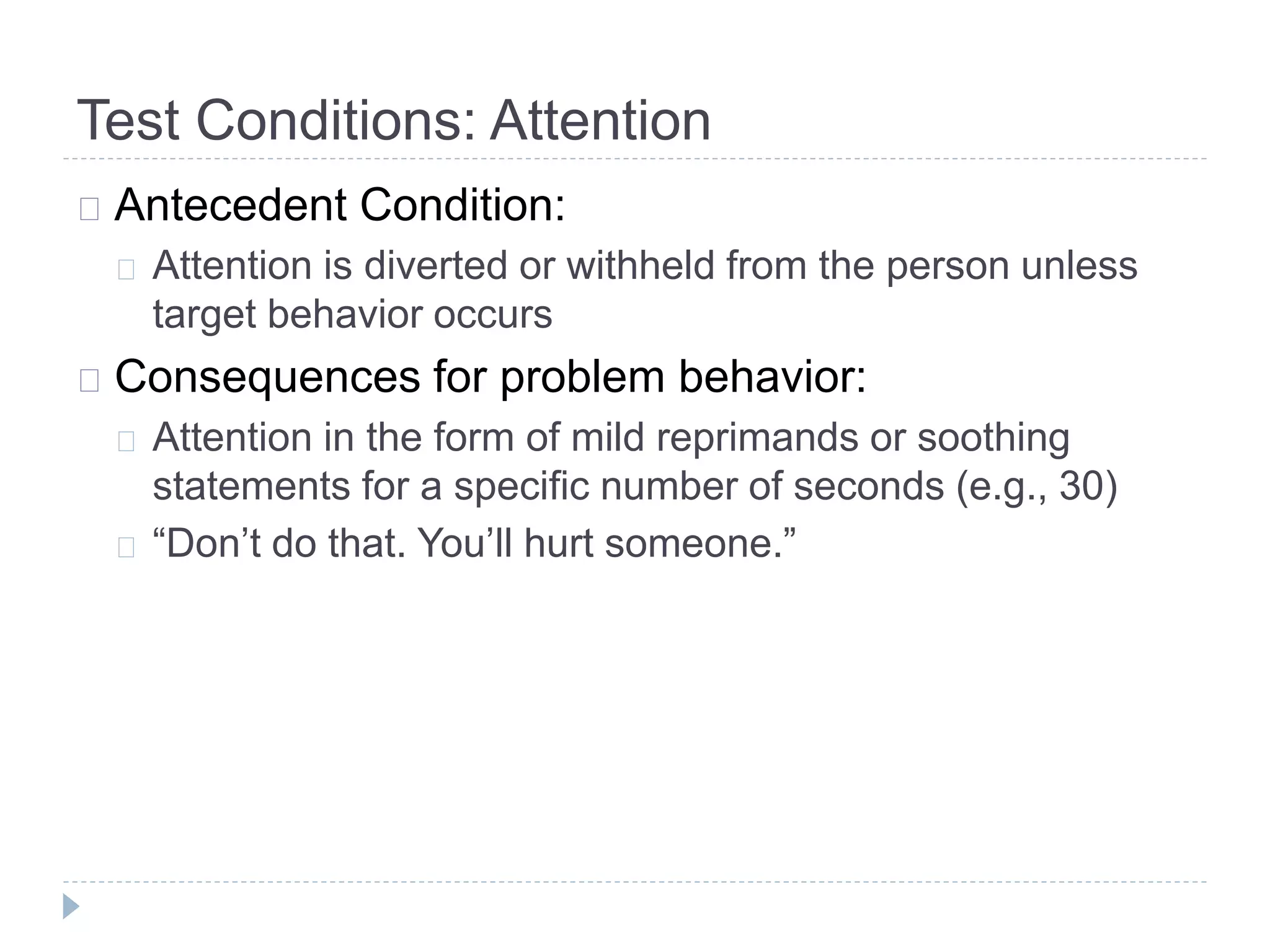 Test Conditions: Attention 
Antecedent Condition: 
Attention is diverted or withheld from the person unless 
target behavior occurs 
Consequences for problem behavior: 
Attention in the form of mild reprimands or soothing 
statements for a specific number of seconds (e.g., 30) 
“Don’t do that. You’ll hurt someone.” 
 