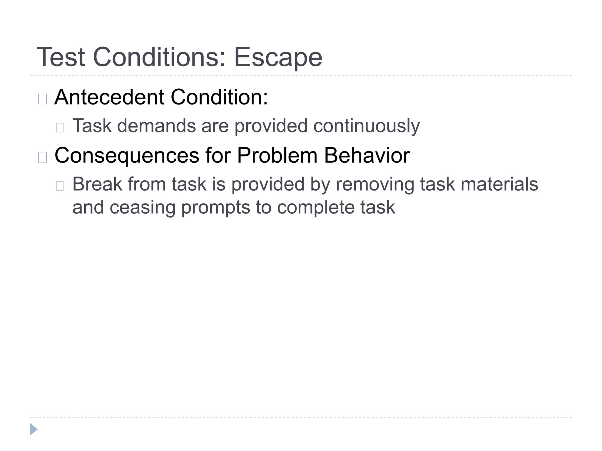Test Conditions: Escape 
Antecedent Condition: 
Task demands are provided continuously 
Consequences for Problem Behavior 
Break from task is provided by removing task materials 
and ceasing prompts to complete task 
 