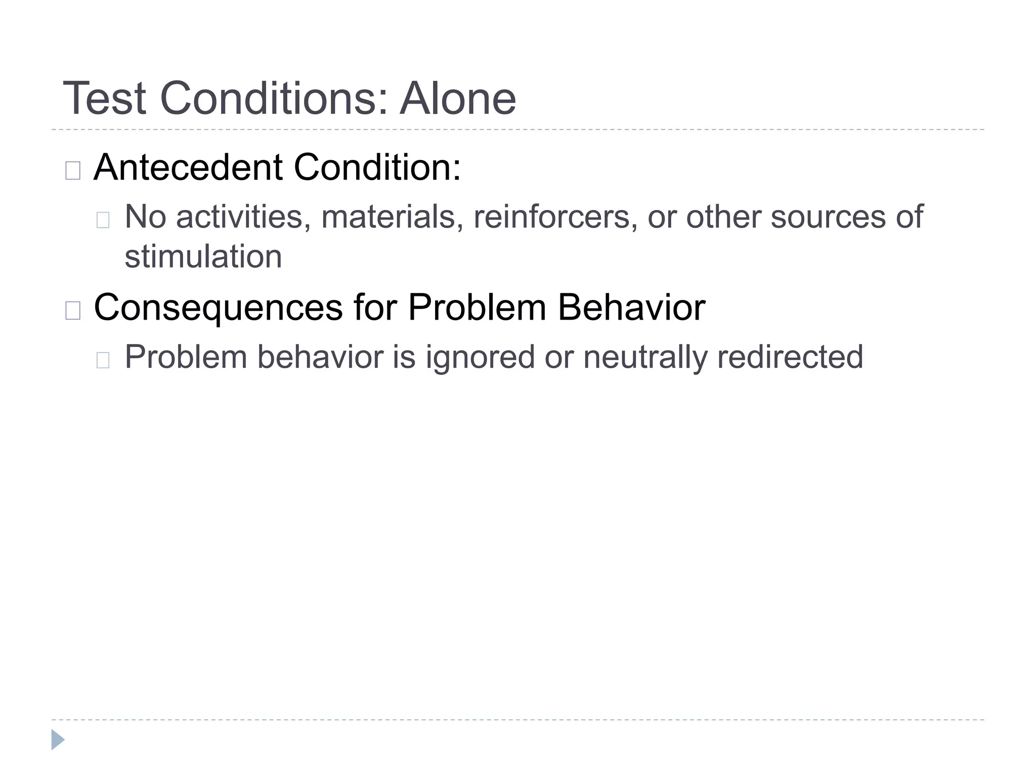 Test Conditions: Alone 
Antecedent Condition: 
No activities, materials, reinforcers, or other sources of 
stimulation 
Consequences for Problem Behavior 
Problem behavior is ignored or neutrally redirected 
 