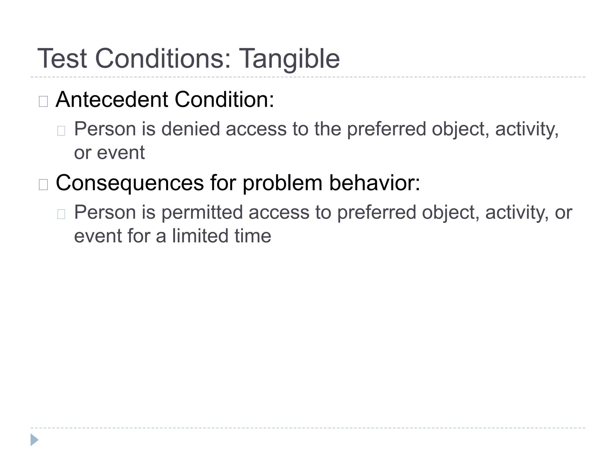 Test Conditions: Tangible 
Antecedent Condition: 
Person is denied access to the preferred object, activity, 
or event 
Consequences for problem behavior: 
Person is permitted access to preferred object, activity, or 
event for a limited time 
 