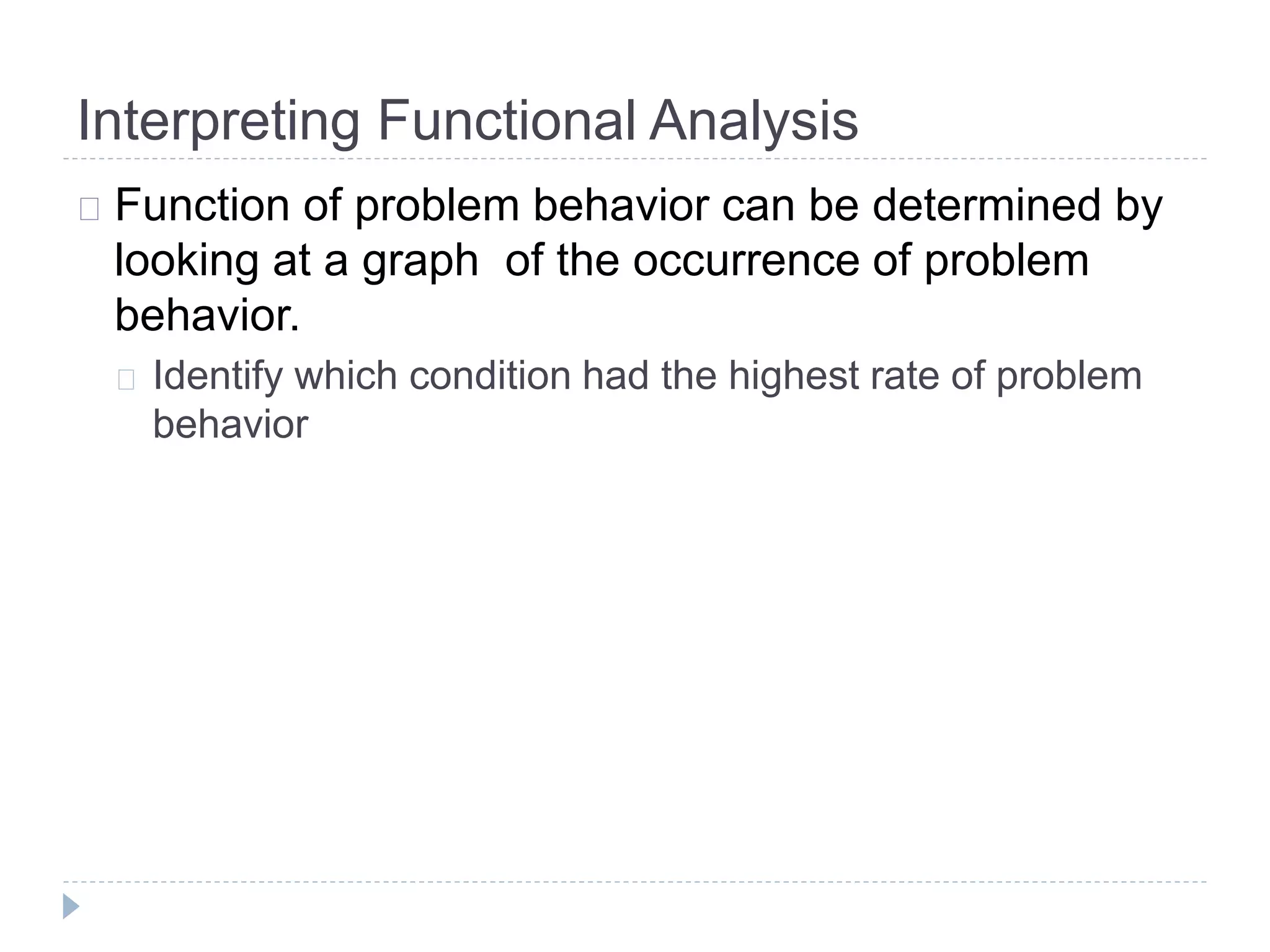 Interpreting Functional Analysis 
Function of problem behavior can be determined by 
looking at a graph of the occurrence of problem 
behavior. 
Identify which condition had the highest rate of problem 
behavior 
 