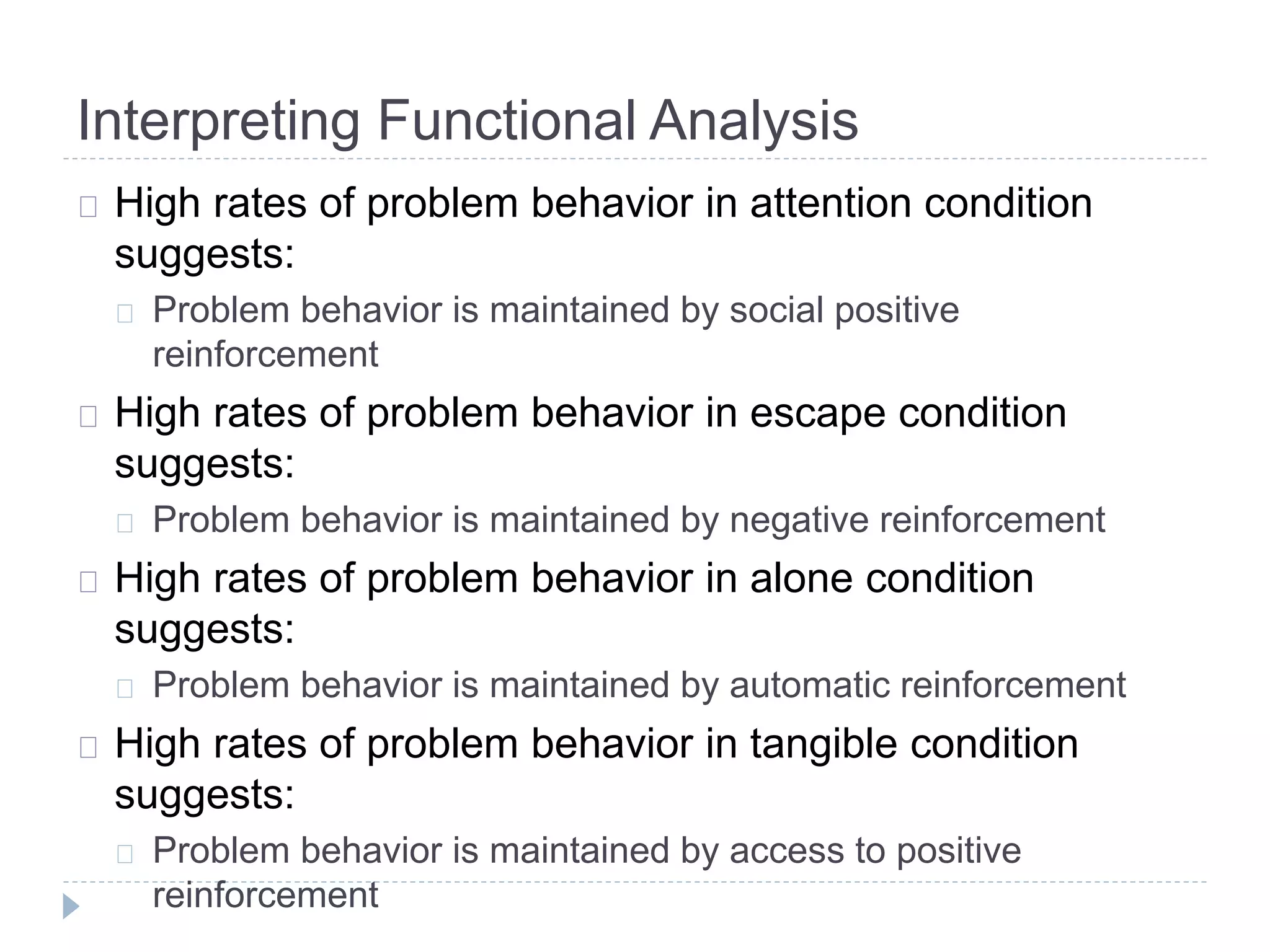 Interpreting Functional Analysis 
High rates of problem behavior in attention condition 
suggests: 
Problem behavior is maintained by social positive 
reinforcement 
High rates of problem behavior in escape condition 
suggests: 
Problem behavior is maintained by negative reinforcement 
High rates of problem behavior in alone condition 
suggests: 
Problem behavior is maintained by automatic reinforcement 
High rates of problem behavior in tangible condition 
suggests: 
Problem behavior is maintained by access to positive 
reinforcement 
 