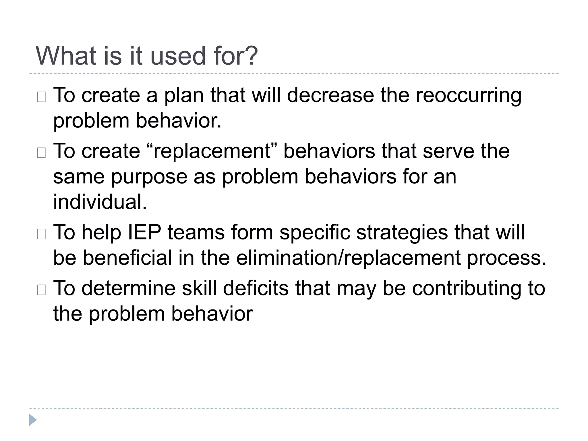 What is it used for? 
To create a plan that will decrease the reoccurring 
problem behavior. 
To create “replacement” behaviors that serve the 
same purpose as problem behaviors for an 
individual. 
To help IEP teams form specific strategies that will 
be beneficial in the elimination/replacement process. 
To determine skill deficits that may be contributing to 
the problem behavior 
 