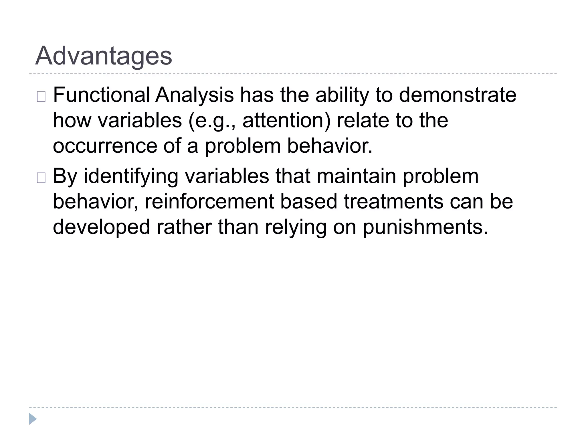 Advantages 
Functional Analysis has the ability to demonstrate 
how variables (e.g., attention) relate to the 
occurrence of a problem behavior. 
By identifying variables that maintain problem 
behavior, reinforcement based treatments can be 
developed rather than relying on punishments. 
 