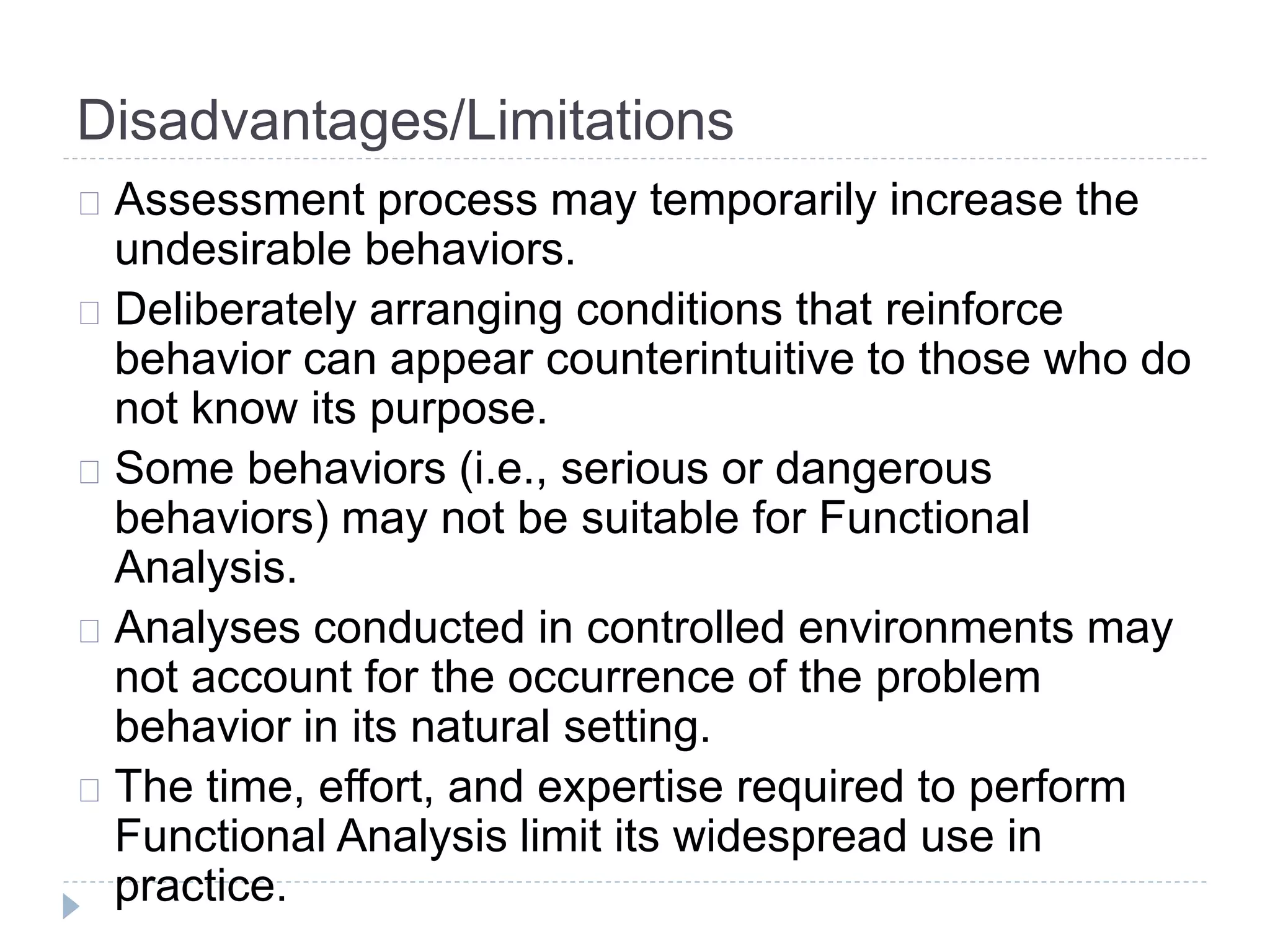 Disadvantages/Limitations 
Assessment process may temporarily increase the 
undesirable behaviors. 
Deliberately arranging conditions that reinforce 
behavior can appear counterintuitive to those who do 
not know its purpose. 
Some behaviors (i.e., serious or dangerous 
behaviors) may not be suitable for Functional 
Analysis. 
Analyses conducted in controlled environments may 
not account for the occurrence of the problem 
behavior in its natural setting. 
The time, effort, and expertise required to perform 
Functional Analysis limit its widespread use in 
practice. 
