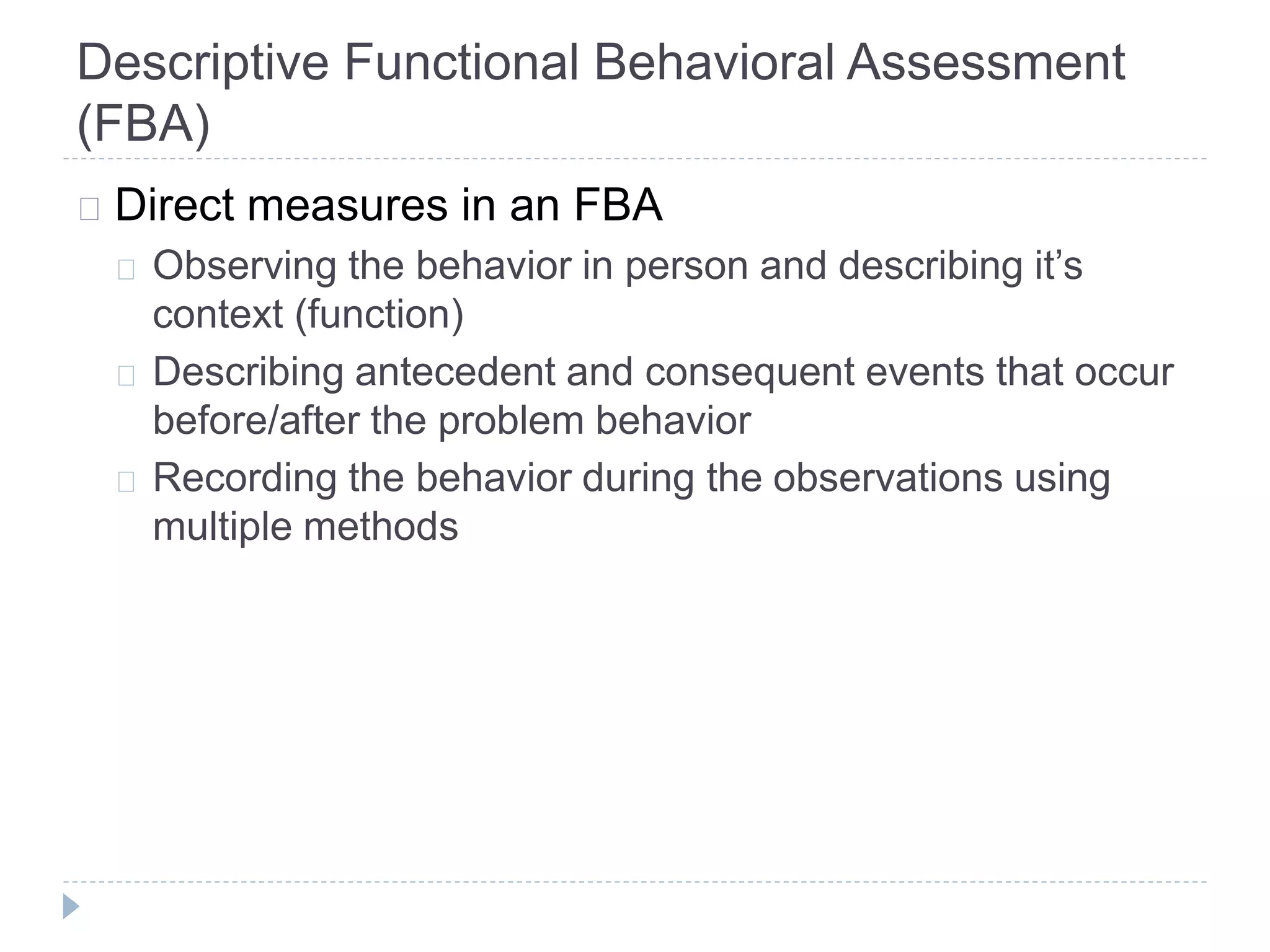 Descriptive Functional Behavioral Assessment 
(FBA) 
Direct measures in an FBA 
Observing the behavior in person and describing it’s 
context (function) 
Describing antecedent and consequent events that occur 
before/after the problem behavior 
Recording the behavior during the observations using 
multiple methods 
 