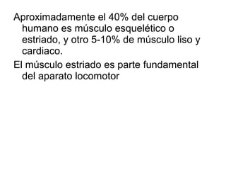 Aproximadamente el 40% del cuerpo
humano es músculo esquelético o
estriado, y otro 5-10% de músculo liso y
cardiaco.
El músculo estriado es parte fundamental
del aparato locomotor
 