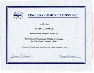 VINCLER COMMUNICATIONS, INC.
certifies that
ROBBY J. PINELL
has successfulJy completed the two-day
Business and Technical Writing Workshop
for The Shaw Group / CB&I
Presented at Wingate Hotel. Lake Charles. LA Dates February 3-4. 2014
Uncontrolled-MaybeusedafterverificationofREVISIONagainsttheShawDocsDocumentumuntilDate:12/11/2014
 