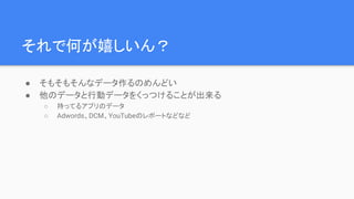 それで何が嬉しいん？
● そもそもそんなデータ作るのめんどい
● 他のデータと行動データをくっつけることが出来る
○ 持ってるアプリのデータ
○ Adwords、DCM、YouTubeのレポートなどなど
 
