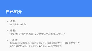 自己紹介
● 名前：
なかむら　さとる
● 経歴：
（元？現？）某小売系のインフラ・システム運用エンジニア
● その他：
Google Developers Experts(Cloud)、BigQueryとかデータ関連が大好き。
GCPUGで色々話しています。あと#bq_sushiやります。
 