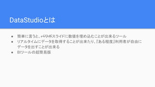DataStudioとは
● 簡単に言うと、パワポスライドに数値を埋め込むことが出来るツール
● リアルタイムにデータを取得することが出来たり、『ある程度』利用者が自由に
データを出すことが出来る
● BIツールの超簡易版
 
