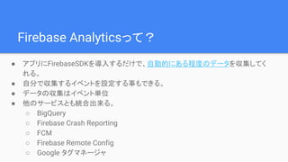 Firebase Analyticsって？
● アプリにFirebaseSDKを導入するだけで、自動的にある程度のデータを収集してく
れる。
● 自分で収集するイベントを設定する事もできる。
● データの収集はイベント単位
● 他のサービスとも統合出来る。
○ BigQuery
○ Firebase Crash Reporting
○ FCM
○ Firebase Remote Config
○ Google タグマネージャ
 