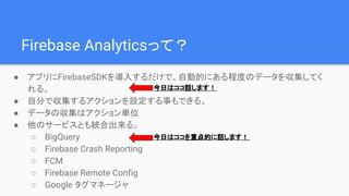 Firebase Analyticsって？
● アプリにFirebaseSDKを導入するだけで、自動的にある程度のデータを収集してく
れる。
● 自分で収集するアクションを設定する事もできる。
● データの収集はアクション単位
● 他のサービスとも統合出来る。
○ BigQuery
○ Firebase Crash Reporting
○ FCM
○ Firebase Remote Config
○ Google タグマネージャ
今日はココを重点的に話します！
今日はココ話します！
 