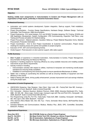 RIYAZ SHAIK Phone: +971501023812 ~ E-Mail: riyaz.sk465@gmail.com
Objective:
Seeking middle level assignments in Instrumentation & Control and Project Management with an
organization of high repute, preferably in Industrial Automation Sector.
Professional Summary
• Automation and control systems development, System integration, Start-up support, Field installation,
Commissioning.
• Project Documentation - Function Design Specifications, Hardware Design, Software Design, Technical
Submittals, Test Procedures, O&M documentation.
• Project Engineering - PLC panel designs, PLC and SCADA Template designing, PLC Coding, SCADA and
HMI Application Development, System Configuration, VFD Commissioning, Inspection Test Plans, Loop
Testing and Process simulation for Interlock testing.
• Project Procurement - Material selection, Quotation follow-up, Project Material Requisition forms, Material
Procurement, Production Estimation.
• Project Coordination - End to End Project Coordination & Customer communication, Project review
meetings for resolving issues and queries and updates on project progress.
• Execution of FAT, SAT and Commissioning Activity.
• Onsite Support - Post execution on site customer support, after sales support.
Profile Summary:
• Over 9 years of experience in Industrial Automation, Instrumentation & Control, Project Management,
Documentation & Reporting and Resource Planning.
• Expertise in handling projects for improving efficiency by using available resources and installing suitable
instruments as per client’s requirements.
• Actively involved in handling:
o Instrumentation activities with respect to utilities, machines & manpower and monitoring overall project
operations for ensuring timely completion.
o Installation & commissioning and conducting tests to ensure operational effectiveness of utilities.
• Stellar role in leading & coordinating the activities as well as ensuring reliability of equipment and their
efficiency in the control.
• Adept in liaising with clients, driving quality enhancement, process improvement and cost savings initiatives
during the project span.
Automation & Control Engineering:
• HMI/SCADA Designing: Vijeo Designer, Vijeo Citect, Vijeo Look, AB - FactoryTalk View ME, Invensys -
Wonderware InTouch, Beckhoff - Built in Control Panel HMI.
• PLC: Schneider – Modicon Quantum, Modicon Premium, M340, M580, Advantys Distributed I/O’s, Twido,
ABB - AC 500, AB – Micro Logix, Control Logix, Compact Logix with Flex and Point I/O’s, Honeywell – ML
200R, Beckhoff - Built in Control Panel HMI with PLC.
• PLC Programming: Unity Pro, PL7 Pro, Twido Suite, Twido Soft, ABB - CodeSys, Honeywell - Soft Master,
AB - RS Logix 5, 500, 5000, Beckhoff – TwinCAT
• VFD: Siemens Micro Master 420, 430, 440. Fuji – Frenic, Schneider Altivar Series, AB-PowerFlex Series
and Danfoss.
• Industrial Networks and Communications: Modbus, Modbus Plus, JBUS, OPC, ControlNet, DeviceNet,
EtherCAT, Profibus.
Organizational Experience:
Since Nov 2013 : M/s SYSCOM, Dubai as a Senior Project Engineer
Aug’10 - Oct 2013 : M/s Base Control Tech FZC, Sharjah as a Senior Project Engineer
Nov’09 - Jul’10 : M/s GI Automation, Hyderabad as a Project Engineer
Aug’07 - Oct’09 : M/s Microsys Automation, Hyderabad as a Project Engineer
 
