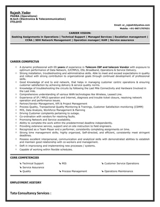 Rajesh Yadav
PGDBA (Operations)
B.tech (Electronics & Telecommunication)
ITIL@V3
Email: er_rajesh4@yahoo.com
Mobile: +91-9871707631
CAREER VISION:
Seeking Assignments in Operations | Technical Support | Managed Services | Escalation management |
CCNA | SDH Network Management | Operation manager| KAM | Service assurance
CAREER CONSPECTUS
 A dynamic professional with 09 years of experience in Telecom ISP and telecom Vendor with exposure to
optimum performance of Data Network, ILP/MPLS, DSL Broadband, Operations & Service Delivery.
 Strong installation, troubleshooting and administrative skills. Able to meet and exceed expectations in quality
and rollout with strong contribution to organizational goals through continued development of professional
skills.
 Good Knowledge of end to end network, that helps in managing customer centric operations & ensuring
customer satisfaction by achieving delivery & service quality norms.
 Knowledge of troubleshooting the circuits by following the Last Mile Connectivity and Hardware Involved in
the Last mile.
 Comprehensive understanding of various WAN technologies like Wireless, Leased Line.
 Experience of IP / MPLS operation and Internet, diagnosis and trouble ticket closure, resolving network
operation and performance issues.
 Partner/Vendor Management, KPI & Project Management
 Process Quality, Transactional Quality Monitoring & Trainings, Customer Satisfaction monitoring (CSMM)
 MIS, Data Analysis, Workforce Management & Planning
 Driving Customer complaints pertaining to outage.
 Co-ordination with vendors for resolving faults.
 Promising Network and Service availability.
 Ability to complete the work within the predetermined deadline independently.
 Providing extensive service, support and on site instruction to field engineers.
 Recognized as a Team Player and a performer, consistently completing assignments on time.
 Strong time management skills; highly organized, Self-directed, and efficient, consistently meet stringent
deadlines.
 Possess excellent interpersonal, communication and analytical skills with demonstrated abilities to establish
and maintain good relationship with co-workers and management.
 Deft in improvising and implementing new processes / systems.
 Capable of working within flexible schedules.
CORE COMPETENCIES
 Technical Support  MIS  Customer Service Operations
 Service Assurance
 Quality  Process Management  Operations Maintenance
EMPLOYMENT HISTORY
Tata Consultancy Services :
 