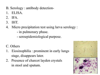 B. Serology : antibody detection-
1. ELISA.
2. IFA.
3. IHT.
4. Micro precipitation test using larva serology :
- in pulmonary phase.
- seroepidemiological purpose.
C. Others
1. Eiosinophilia : prominent in early lungs
stage, disappears later.
2. Presence of charcot layden crystals
in stool and sputum.
 