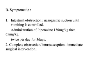 B. Symptomatic :
1. Intestinal obstruction : nasogastric suction until
vomiting is controlled.
Administration of Piperazine 150mg/kg then
65mg/kg
twice per day for 3days.
2. Complete obstruction/ intussusception : immediate
surgical intervention.
 