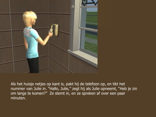 Als het huisje netjes op kant is, pakt hij de telefoon op, en tikt het nummer van Julie in. “Hallo, Julie,” zegt hij als Julie opneemt, “Heb je zin om langs te komen?”  Ze stemt in, en ze spreken af over een paar minuten. 