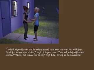 “ Ik denk eigenlijk niet dat ik iedere avond naar een ster van jou wil kijken. Ik wil jou iedere avond zien,” zegt hij tegen haar. “Dus, wil je bij mij komen wonen?” “Sven, dat is ook wat ik wil,” zegt Julie, terwijl ze hem omhelst. 