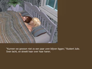 “ Kunnen we gewoon niet zo een paar uren blijven liggen,” fluistert Julie. Sven lacht, en streelt haar over haar haren.  